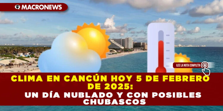 CLIMA EN CANCÚN HOY 5 DE FEBRERO DE 2025: UN DÍA NUBLADO Y CON POSIBLES CHUBASCOS