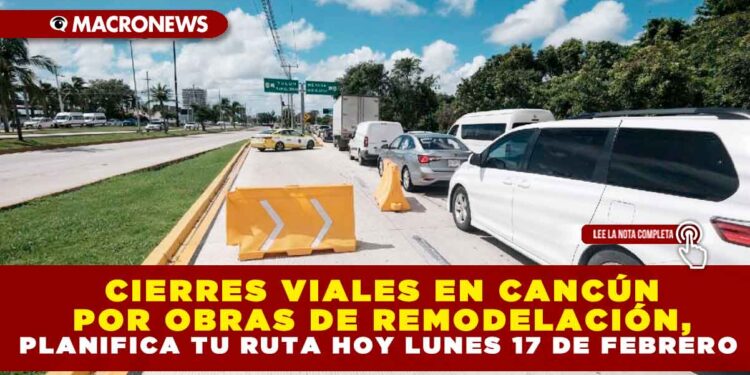 CIERRES VIALES EN CANCÚN POR OBRAS DE REMODELACIÓN, PLANIFICA TU RUTA HOY LUNES 17 DE FEBRERO