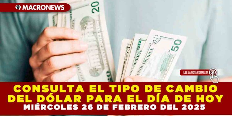 CONSULTA EL TIPO DE CAMBIO DEL DÓLAR PARA EL DÍA DE HOY MIÉRCOLES 26 DE FEBRERO DEL 2025