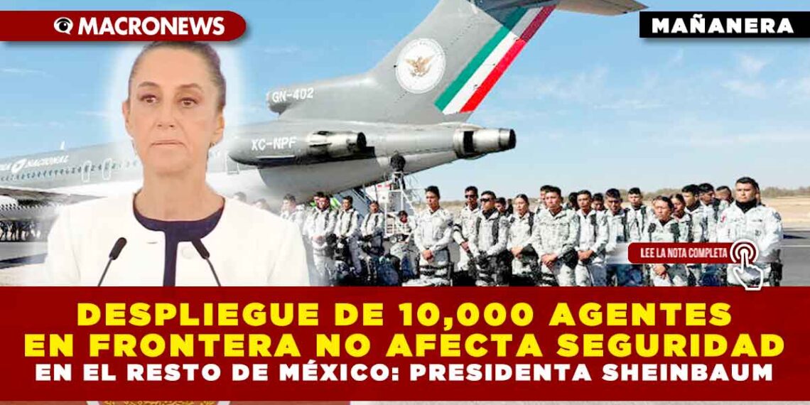 DESPLIEGUE DE 10,000 AGENTES EN FRONTERA NO AFECTA SEGURIDAD EN EL RESTO DE MÉXICO: PRESIDENTA SHEINBAUM