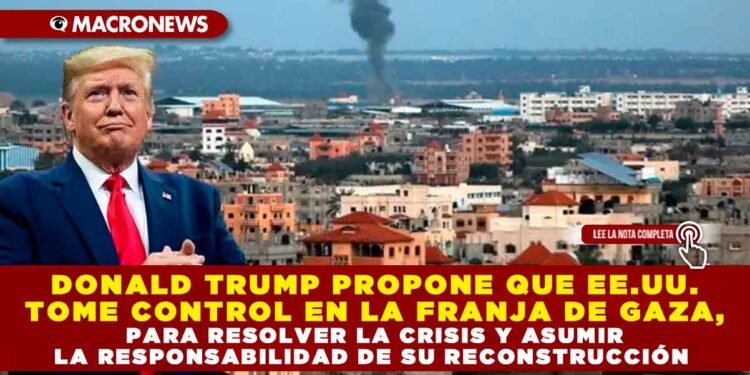 DONALD TRUMP PROPONE QUE EE.UU. TOME CONTROL EN LA FRANJA DE GAZA, PARA RESOLVER LA CRISIS Y ASUMIR LA RESPONSABILIDAD DE SU RECONSTRUCCIÓN