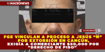 FGE VINCULAN A PROCESO A JESÚS “N” POR EXTORSIÓN EN CANCÚN, EXIGÍA A COMERCIANTE $50,000 POR «DERECHO DE PISO»