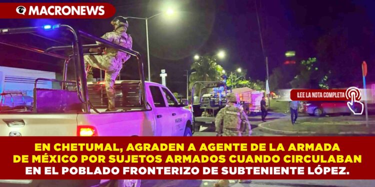 EN CHETUMAL, AGRADEN A AGENTE DE LA ARMADA DE MÉXICO POR SUJETOS ARMADOS CUANDO CIRCULABAN EN EL POBLADO FRONTERIZO DE SUBTENIENTE LÓPEZ.