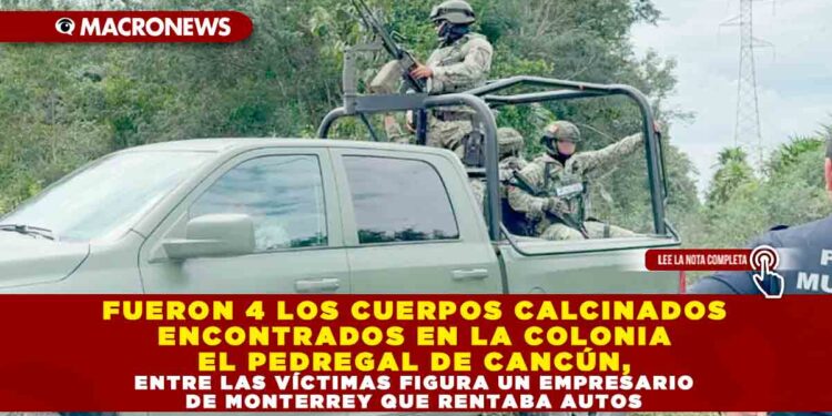 FUERON 4 LOS CUERPOS CALCINADOS ENCONTRADOS EN LA COLONIA EL PEDREGAL DE CANCÚN, ENTRE LAS VÍCTIMAS FIGURA UN EMPRESARIO DE MONTERREY QUE RENTABA AUTOS