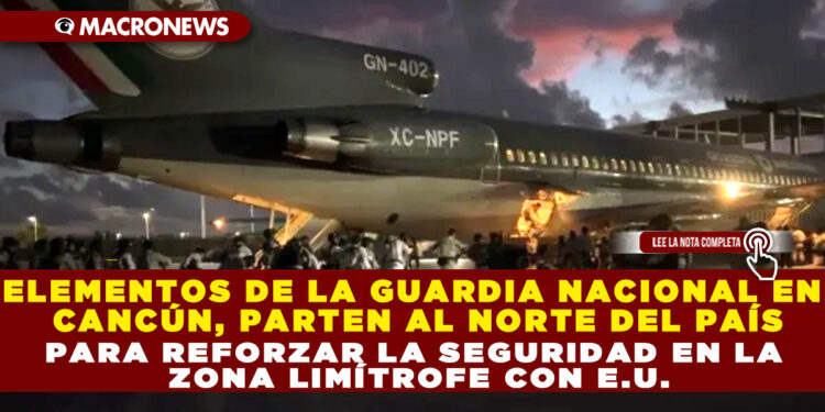 ELEMENTOS DE LA GUARDIA NACIONAL EN CANCÚN, PARTEN AL NORTE DEL PAÍS PARA REFORZAR LA SEGURIDAD EN LA ZONA LIMÍTROFE CON E.U.