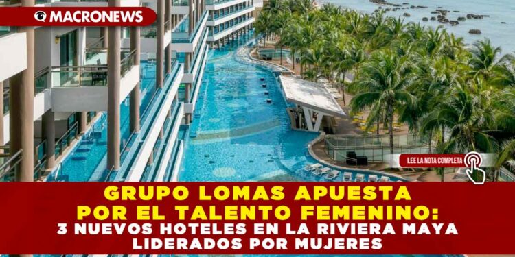 GRUPO LOMAS APUESTA POR EL TALENTO FEMENINO: 3 NUEVOS HOTELES EN LA RIVIERA MAYA LIDERADOS POR MUJERES