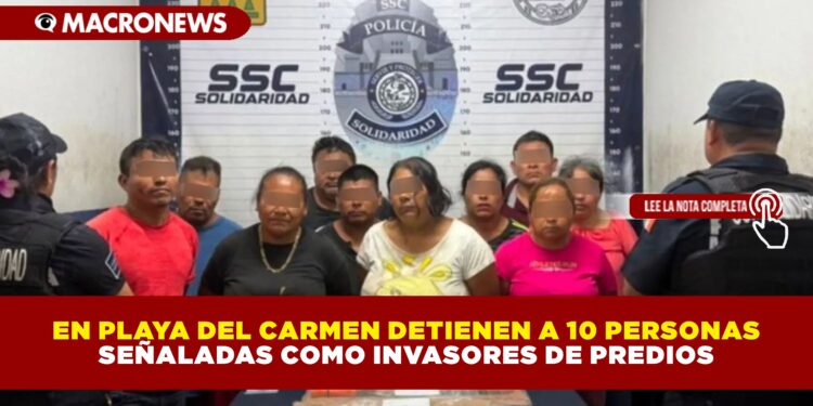 EN PLAYA DEL CARMEN DETIENEN A 10 PERSONAS SEÑALADAS COMO INVASORES DE PREDIOS