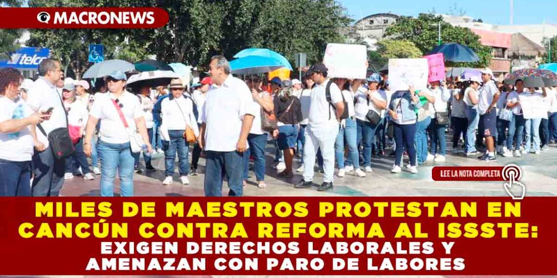 MILES DE MAESTROS PROTESTAN EN CANCÚN CONTRA REFORMA A LA LEY DEL ISSSTE, EXIGEN DERECHOS LABORALES Y AMENAZAN CON PARO DE LABORES