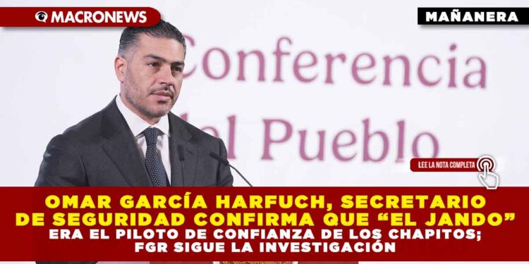 OMAR GARCÍA HARFUCH, SECRETARIO DE SEGURIDAD CONFIRMA QUE “EL JANDO” ERA EL PILOTO DE CONFIANZA DE LOS CHAPITOS; FGR SIGUE LA INVESTIGACIÓN