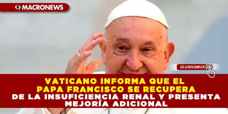 VATICANO INFORMA QUE EL PAPA FRANCISCO SE RECUPERA DE LA INSUFICIENCIA RENAL Y PRESENTA MEJORÍA ADICIONAL
