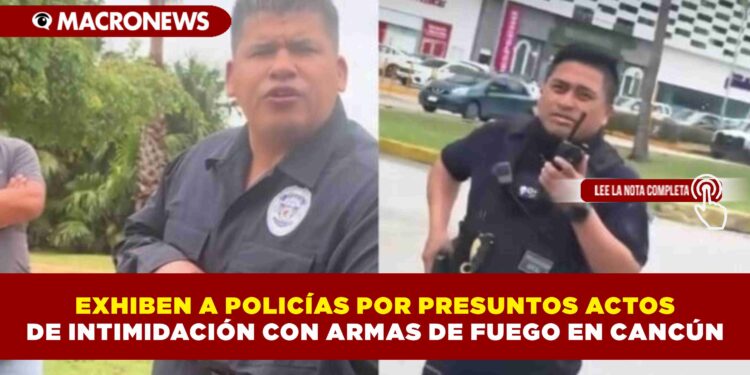 EXHIBEN A POLICÍAS POR PRESUNTOS ACTOS DE INTIMIDACIÓN CON ARMAS DE FUEGO EN CANCÚN