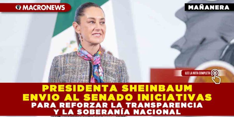 PRESIDENTA SHEINBAUM ENVIO AL SENADO INICIATIVAS PARA REFORZAR LA TRANSPARENCIA Y LA SOBERANÍA NACIONAL