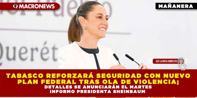 TABASCO REFORZARÁ SEGURIDAD CON NUEVO PLAN FEDERAL TRAS OLA DE VIOLENCIA; DETALLES SE ANUNCIARÁN EL MARTES INFORMO PRESIDENTA SHEINBAUM