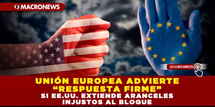 UNIÓN EUROPEA ADVIERTE “RESPUESTA FIRME” SI EE.UU. EXTIENDE ARANCELES INJUSTOS AL BLOQUE