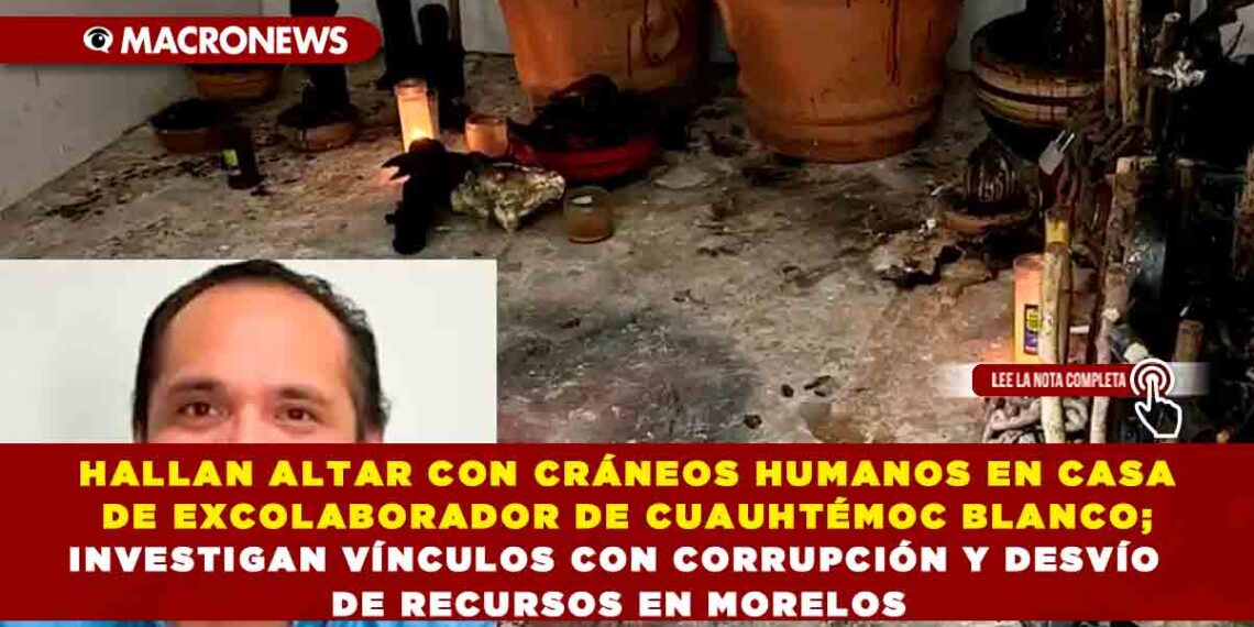 HALLAN ALTAR CON CRÁNEOS HUMANOS EN CASA DE EXCOLABORADOR DE CUAUHTÉMOC BLANCO; INVESTIGAN VÍNCULOS CON CORRUPCIÓN Y DESVÍO DE RECURSOS EN MORELOS