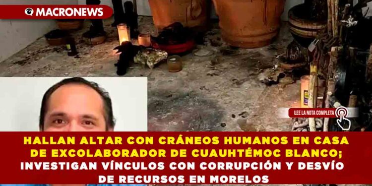HALLAN ALTAR CON CRÁNEOS HUMANOS EN CASA DE EXCOLABORADOR DE CUAUHTÉMOC BLANCO; INVESTIGAN VÍNCULOS CON CORRUPCIÓN Y DESVÍO DE RECURSOS EN MORELOS