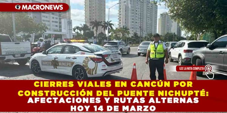 CIERRES VIALES EN CANCÚN POR CONSTRUCCIÓN DEL PUENTE NICHUPTÉ: AFECTACIONES Y RUTAS ALTERNAS HOY 14 DE MARZO