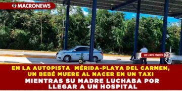 EN LA AUTOPISTA MÉRIDA-PLAYA DEL CARMEN, UN BEBÉ MUERE AL NACER EN UN TAXI MIENTRAS SU MADRE LUCHABA POR LLEGAR A UN HOSPITAL