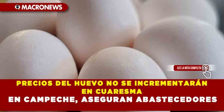 PRECIOS DEL HUEVO NO SE INCREMENTARÁN EN CUARESMA EN CAMPECHE, ASEGURAN ABASTECEDORES