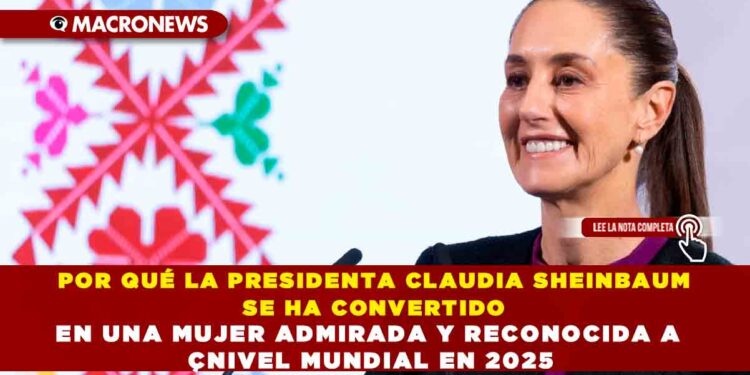 POR QUÉ LA PRESIDENTA CLAUDIA SHEINBAUM SE HA CONVERTIDO EN UNA MUJER ADMIRADA Y RECONOCIDA A NIVEL MUNDIAL EN 2025