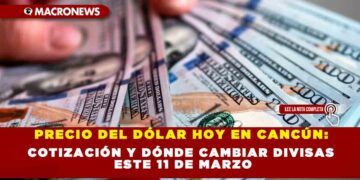 PRECIO DEL DÓLAR HOY EN CANCÚN: COTIZACIÓN Y DÓNDE CAMBIAR DIVISAS ESTE 11 DE MARZO