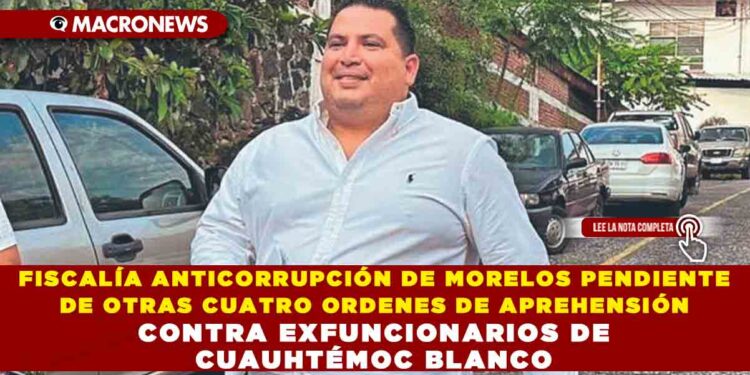 FISCALÍA ANTICORRUPCIÓN DE MORELOS PENDIENTE DE OTRAS CUATRO ORDENES DE APREHENSIÓN CONTRA EXFUNCIONARIOS DE CUAUHTÉMOC BLANCO