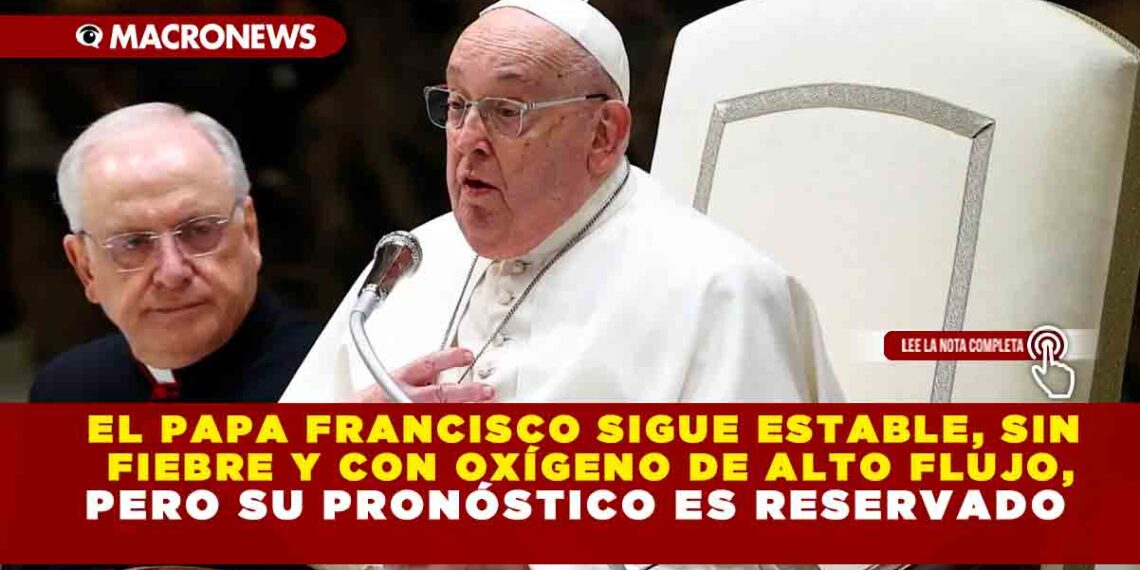 EL PAPA FRANCISCO SIGUE ESTABLE, SIN FIEBRE Y CON OXÍGENO DE ALTO FLUJO, PERO SU PRONÓSTICO ES RESERVADO
