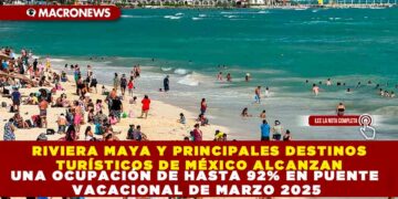 RIVIERA MAYA Y PRINCIPALES DESTINOS TURÍSTICOS DE MÉXICO ALCANZAN UNA OCUPACIÓN DE HASTA 92% EN PUENTE VACACIONAL DE MARZO 2025