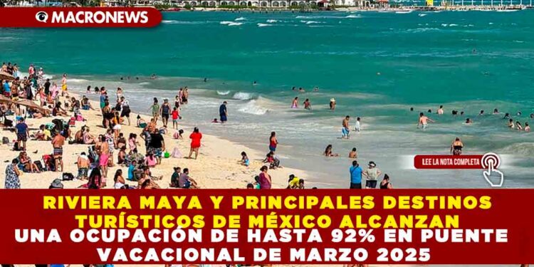 RIVIERA MAYA Y PRINCIPALES DESTINOS TURÍSTICOS DE MÉXICO ALCANZAN UNA OCUPACIÓN DE HASTA 92% EN PUENTE VACACIONAL DE MARZO 2025