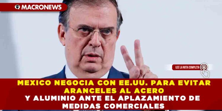 MEXICO NEGOCIA CON EE.UU. PARA EVITAR ARANCELES AL ACERO Y ALUMINIO ANTE EL APLAZAMIENTO DE MEDIDAS COMERCIALES