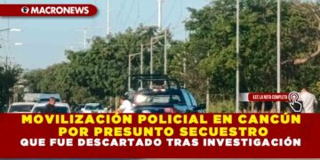MOVILIZACIÓN POLICIAL EN CANCÚN POR PRESUNTO SECUESTRO QUE FUE DESCARTADO TRAS INVESTIGACIÓN