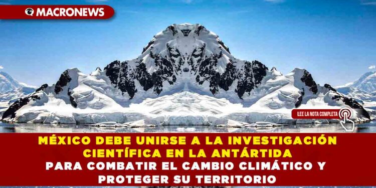 MÉXICO DEBE UNIRSE A LA INVESTIGACIÓN CIENTÍFICA EN LA ANTÁRTIDA PARA COMBATIR EL CAMBIO CLIMÁTICO Y PROTEGER SU TERRITORIO