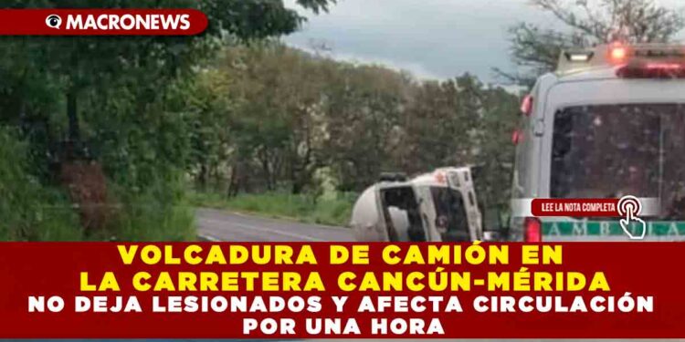 VOLCADURA DE CAMIÓN EN LA CARRETERA CANCÚN-MÉRIDA NO DEJA LESIONADOS Y AFECTA CIRCULACIÓN POR UNA HORA