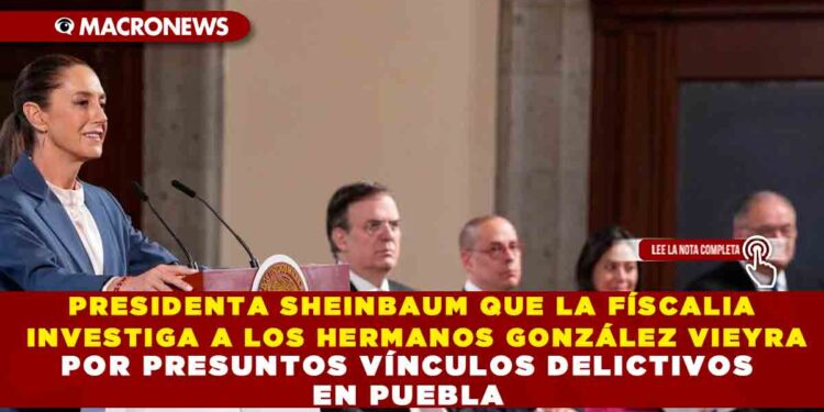 PRESIDENTA SHEINBAUM QUE LA FÍSCALIA INVESTIGA A LOS HERMANOS GONZÁLEZ VIEYRA POR PRESUNTOS VÍNCULOS DELICTIVOS EN PUEBLA