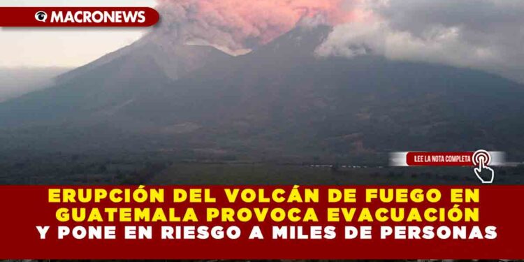 ERUPCIÓN DEL VOLCÁN DE FUEGO EN GUATEMALA PROVOCA EVACUACIÓN Y PONE EN RIESGO A MILES DE PERSONAS