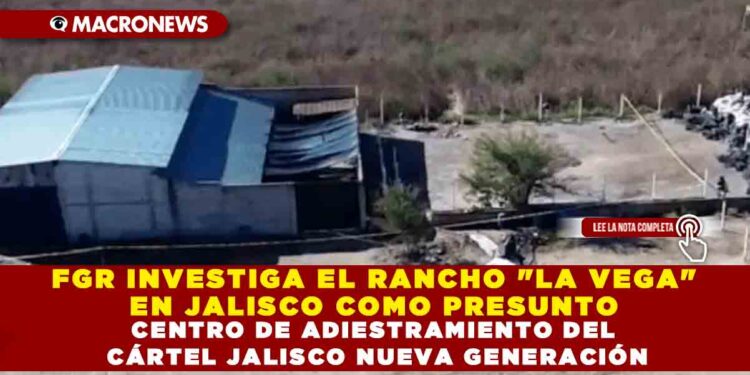 FGR INVESTIGA EL RANCHO «LA VEGA» EN JALISCO COMO PRESUNTO CENTRO DE ADIESTRAMIENTO DEL CÁRTEL JALISCO NUEVA GENERACIÓN