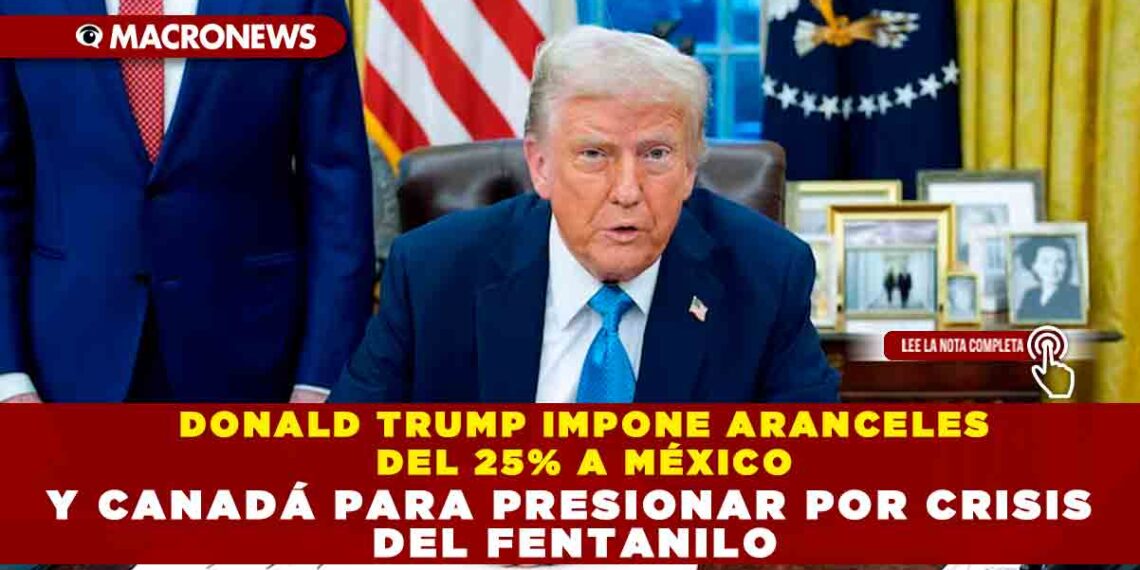 DONALD TRUMP IMPONE ARANCELES DEL 25% A MÉXICO Y CANADÁ PARA PRESIONAR POR CRISIS DEL FENTANILO