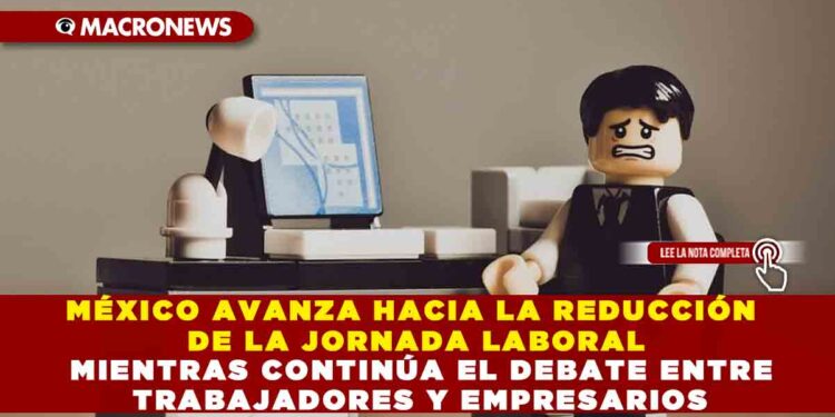 MÉXICO AVANZA HACIA LA REDUCCIÓN DE LA JORNADA LABORAL MIENTRAS CONTINÚA EL DEBATE ENTRE TRABAJADORES Y EMPRESARIOS