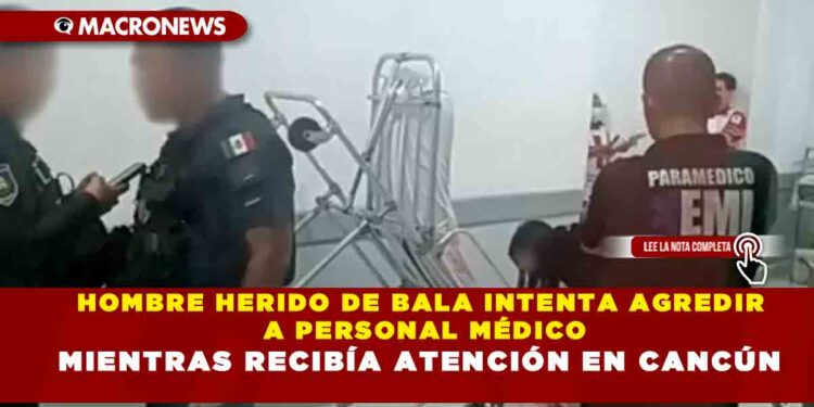 HOMBRE HERIDO DE BALA INTENTA AGREDIR A PERSONAL MÉDICO MIENTRAS RECIBÍA ATENCIÓN EN CANCÚN