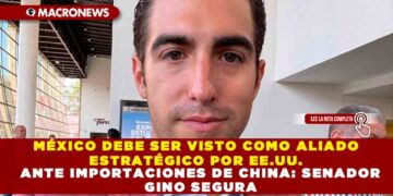 MÉXICO DEBE SER VISTO COMO ALIADO ESTRATÉGICO POR EE.UU. ANTE IMPORTACIONES DE CHINA: SENADOR GINO SEGURA