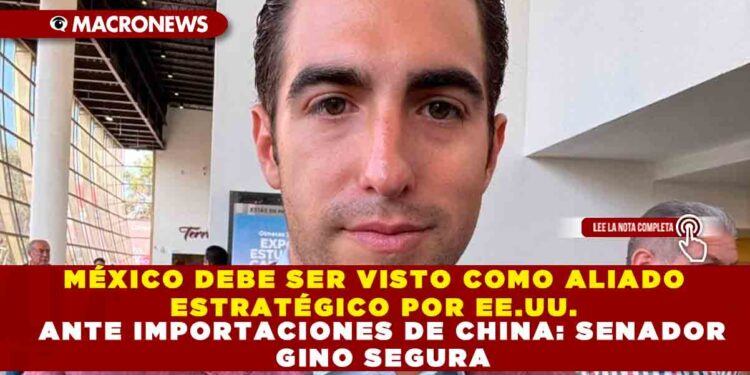 MÉXICO DEBE SER VISTO COMO ALIADO ESTRATÉGICO POR EE.UU. ANTE IMPORTACIONES DE CHINA: SENADOR GINO SEGURA