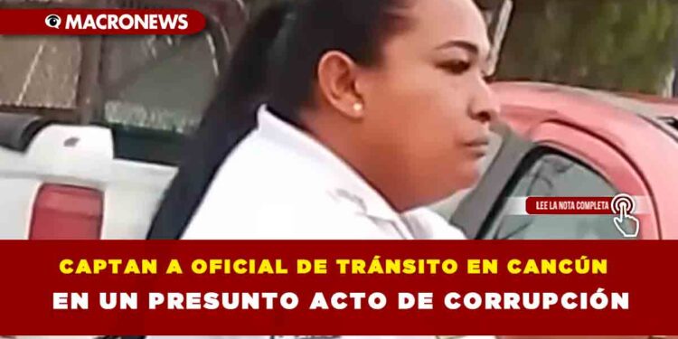 CAPTAN A OFICIAL DE TRÁNSITO EN CANCÚN EN UN PRESUNTO ACTO DE CORRUPCIÓN