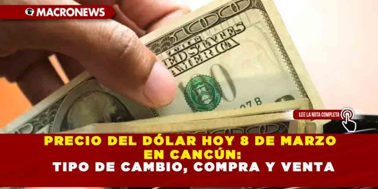 PRECIO DEL DÓLAR HOY 8 DE MARZO EN CANCÚN: TIPO DE CAMBIO, COMPRA Y VENTA