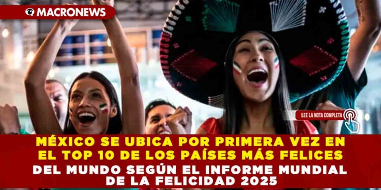 MÉXICO SE UBICA POR PRIMERA VEZ EN EL TOP 10 DE LOS PAÍSES MÁS FELICES DEL MUNDO SEGÚN EL INFORME MUNDIAL DE LA FELICIDAD 2025