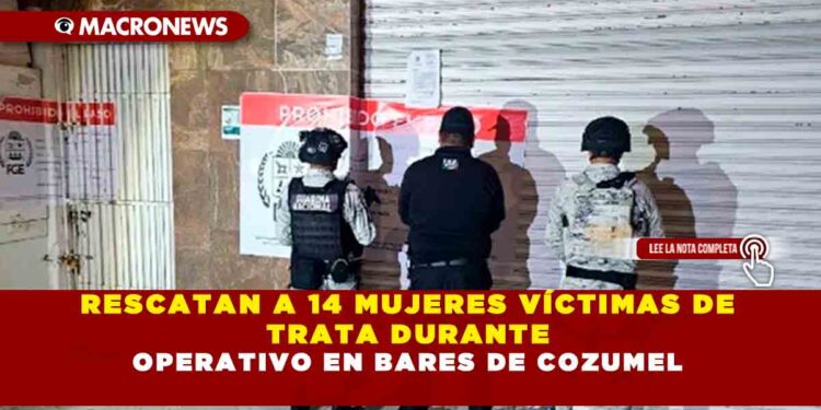 RESCATAN A 14 MUJERES VÍCTIMAS DE TRATA DURANTE OPERATIVO EN BARES DE COZUMEL