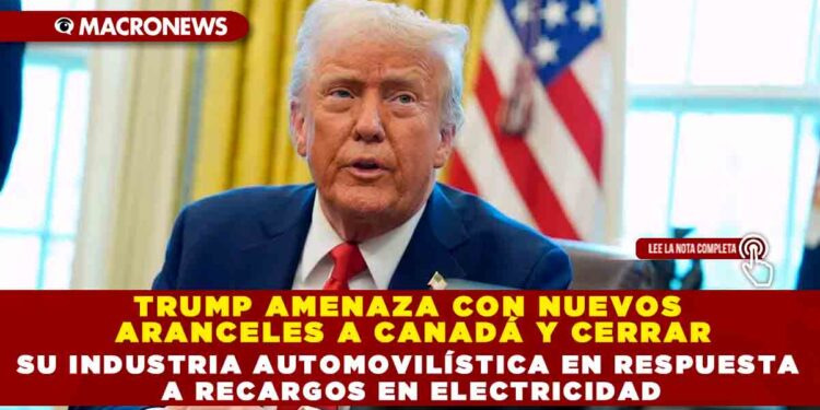 TRUMP AMENAZA CON NUEVOS ARANCELES A CANADÁ Y CERRAR SU INDUSTRIA AUTOMOVILÍSTICA EN RESPUESTA A RECARGOS EN ELECTRICIDAD