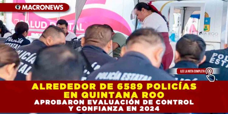 ALREDEDOR DE 6,589 POLICÍAS EN QUINTANA ROO APROBARON EVALUACIÓN DE CONTROL Y CONFIANZA EN 2024
