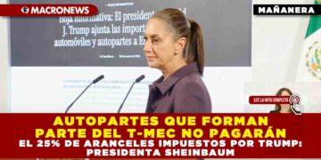 AUTOPARTES QUE FORMAN PARTE DEL T-MEC NO PAGARÁN EL 25% DE ARANCELES IMPUESTOS POR TRUMP: PRESIDENTA SHEINBAUM