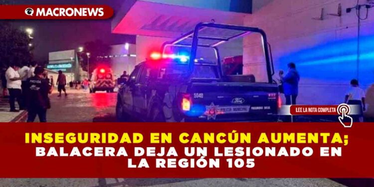 INSEGURIDAD EN CANCÚN AUMENTA; BALACERA DEJA UN LESIONADO EN LA REGIÓN 105