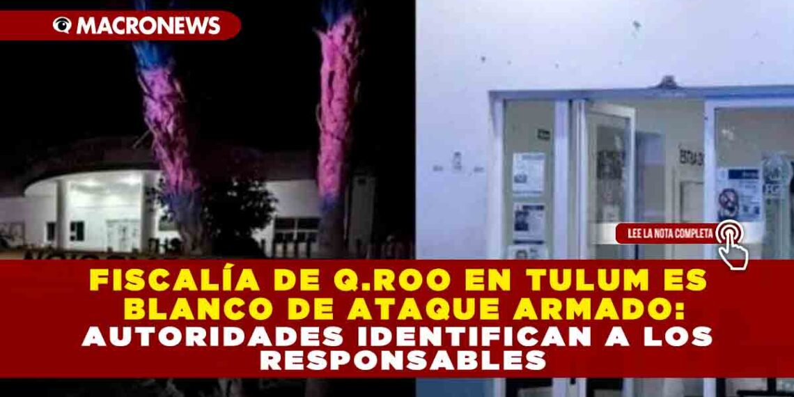 FISCALÍA DE Q.ROO EN TULUM ES BLANCO DE ATAQUE ARMADO: AUTORIDADES IDENTIFICAN A LOS RESPONSABLES